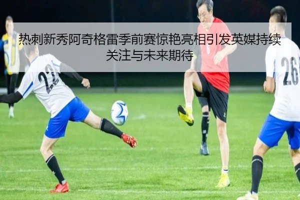 热刺新秀阿奇格雷季前赛惊艳亮相引发英媒持续关注与未来期待