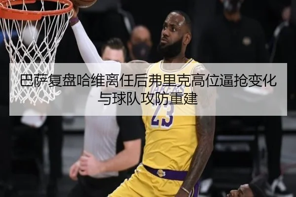 巴萨复盘哈维离任后弗里克高位逼抢变化与球队攻防重建