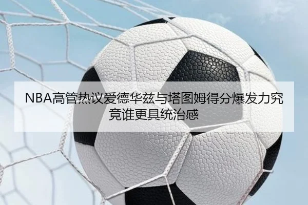 NBA高管热议爱德华兹与塔图姆得分爆发力究竟谁更具统治感