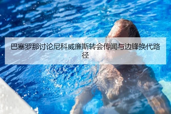 巴塞罗那讨论尼科威廉斯转会传闻与边锋换代路径