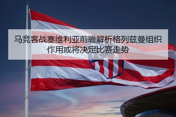 马竞客战塞维利亚前瞻解析格列兹曼组织作用或将决定比赛走势