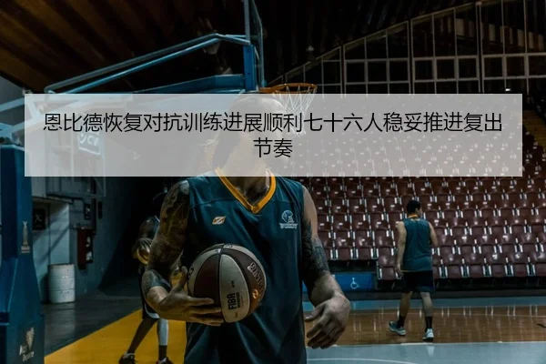 恩比德恢复对抗训练进展顺利七十六人稳妥推进复出节奏